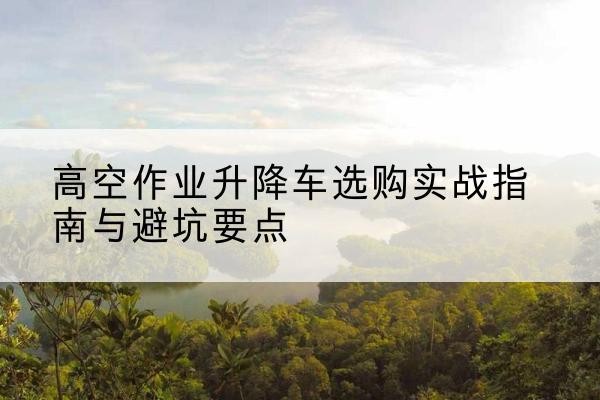 枞阳升降车怎么选-高空作业升降车选购实战指南与避坑要点