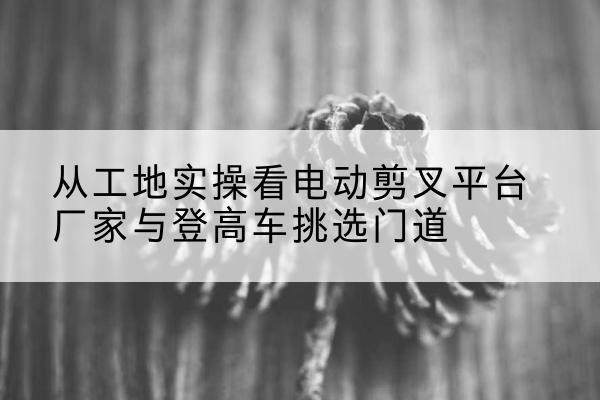 枞阳电动剪叉升降平台厂家-从工地实操看电动剪叉平台厂家与登高车挑选门道