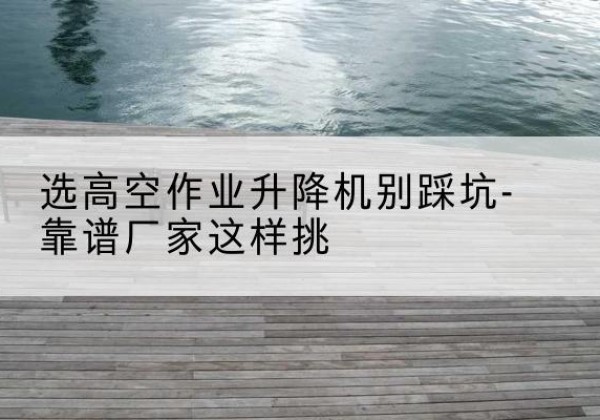 枞阳剪叉式升降机厂家-选高空作业升降机别踩坑-靠谱厂家这样挑