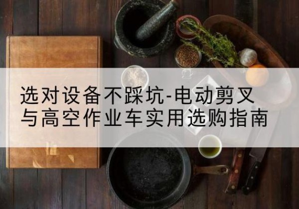 枞阳电动剪叉升降平台怎么选-选对设备不踩坑-电动剪叉与高空作业车实用选购指南