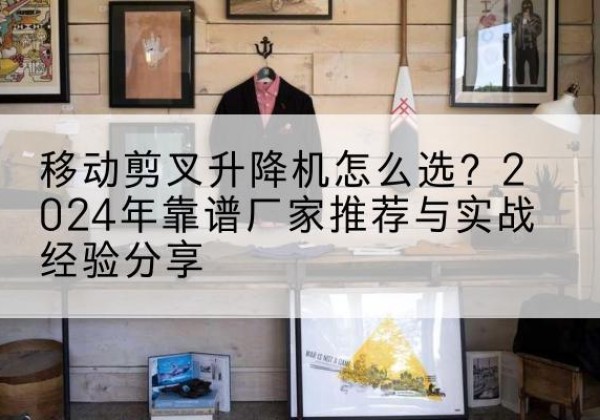 枞阳升降平台厂家推荐-移动剪叉升降机怎么选？2024年靠谱厂家推荐与实战经验分享