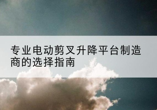 枞阳电动剪叉升降平台厂家-专业电动剪叉升降平台制造商的选择指南